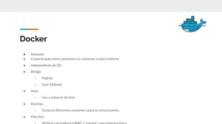 Docker
● Network
● Comunicação entre containers ou container e outro sistema
● Independente do SO
● Bridge:
○ Padrão
○ User Deﬁned
● Host:
○ Usa a network do host
● Overlay:
○ Conecta diferentes containers para se comunicarem,
● Macvlan:
 