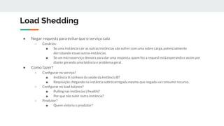 Load Shedding
● Negar requests para evitar que o serviço caia
○ Cenários:
■ Se uma instância cair as outras instâncias vão sofrer com uma sobre carga, potencialmente
derrubando essas outras instâncias.
■ Se um microsserviço demora para dar uma resposta, quem fez a request está esperando e assim por
diante gerando uma latência e problema geral.
● Como fazer?
○ Conﬁgurar no serviço?
■ Instância A conhece da saúde da Instância B?
■ Requisição chegando na instância sobrecarregada mesmo que negada vai consumir recurso.
○ Conﬁgurar no load balance?
■ Pulling nas instâncias (/health)?
■ Por que não subir outra instância?
○ Produtor?
■ Quem vistoria o produtor?
 
