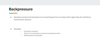 Backpressure
● Quando o processo de baseado em um input/request em um output sofre algum tipo de resistência,
interferência, demora.
● Soluções:
○ Controlar o produtor
○ “Estocar” as requisições e processa-las posteriormente
○ Deletar/Ignorar requisições
 