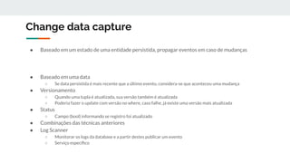 Change data capture
● Baseado em um estado de uma entidade persistida, propagar eventos em caso de mudanças
● Baseado em uma data
○ Se data persistida é mais recente que a último evento, considera-se que aconteceu uma mudança
● Versionamento
○ Quando uma tupla é atualizada, sua versão também é atualizada
○ Poderia fazer o update com versão no where, caso falhe, já existe uma versão mais atualizada
● Status
○ Campo (bool) informando se registro foi atualizado
● Combinações das técnicas anteriores
● Log Scanner
○ Monitorar os logs da database e a partir destes publicar um evento
○ Serviço especíﬁco
 
