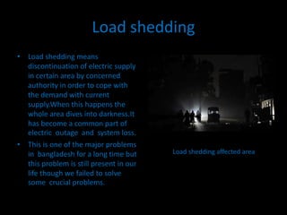 Load shedding 
• Load shedding means 
discontinuation of electric supply 
in certain area by concerned 
authority in order to cope with 
the demand with current 
supply.When this happens the 
whole area dives into darkness.It 
has become a common part of 
electric outage and system loss. 
• This is one of the major problems 
in bangladesh for a long time but 
this problem is still present in our 
life though we failed to solve 
some crucial problems. 
Load shedding affected area 
 