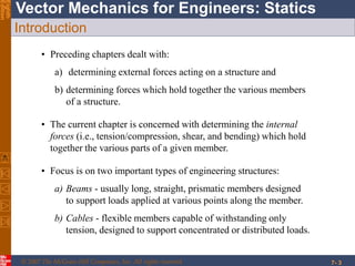 © 2007 The McGraw-Hill Companies, Inc. All rights reserved.
Vector Mechanics for Engineers: StaticsEighth
Edition
7- 3
Introduction
• Preceding chapters dealt with:
a) determining external forces acting on a structure and
b) determining forces which hold together the various members
of a structure.
• The current chapter is concerned with determining the internal
forces (i.e., tension/compression, shear, and bending) which hold
together the various parts of a given member.
• Focus is on two important types of engineering structures:
a) Beams - usually long, straight, prismatic members designed
to support loads applied at various points along the member.
b) Cables - flexible members capable of withstanding only
tension, designed to support concentrated or distributed loads.
 