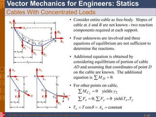 © 2007 The McGraw-Hill Companies, Inc. All rights reserved.
Vector Mechanics for Engineers: StaticsEighth
Edition
7- 31
Cables With Concentrated Loads
• Consider entire cable as free-body. Slopes of
cable at A and B are not known - two reaction
components required at each support.
• Four unknowns are involved and three
equations of equilibrium are not sufficient to
determine the reactions.
• For other points on cable,
2yields02
yMC 
yxyx TTFF ,yield0,0  
• constantcos  xx ATT 
• Additional equation is obtained by
considering equilibrium of portion of cable
AD and assuming that coordinates of point D
on the cable are known. The additional
equation is .0 DM
 
