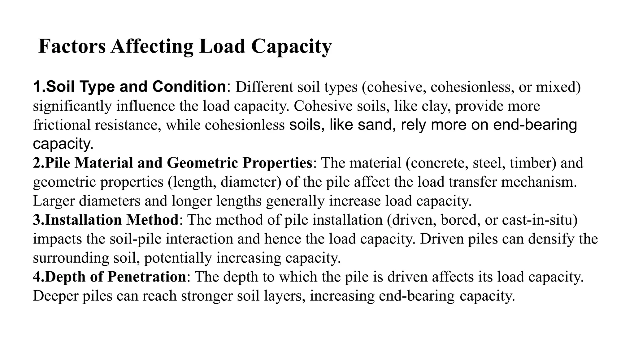 Factors Affecting Load Capacity
1.Soil Type and Condition: Different soil types (cohesive, cohesionless, or mixed)
significantly influence the load capacity. Cohesive soils, like clay, provide more
frictional resistance, while cohesionless soils, like sand, rely more on end-bearing
capacity.
2.Pile Material and Geometric Properties: The material (concrete, steel, timber) and
geometric properties (length, diameter) of the pile affect the load transfer mechanism.
Larger diameters and longer lengths generally increase load capacity.
3.Installation Method: The method of pile installation (driven, bored, or cast-in-situ)
impacts the soil-pile interaction and hence the load capacity. Driven piles can densify the
surrounding soil, potentially increasing capacity.
4.Depth of Penetration: The depth to which the pile is driven affects its load capacity.
Deeper piles can reach stronger soil layers, increasing end-bearing capacity.
 