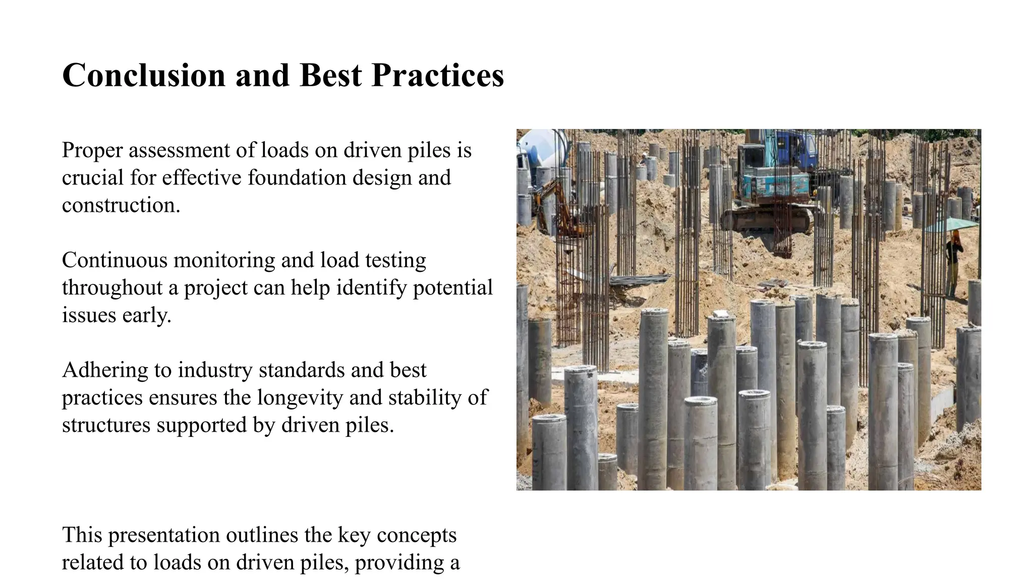 Conclusion and Best Practices
Proper assessment of loads on driven piles is
crucial for effective foundation design and
construction.
Continuous monitoring and load testing
throughout a project can help identify potential
issues early.
Adhering to industry standards and best
practices ensures the longevity and stability of
structures supported by driven piles.
This presentation outlines the key concepts
related to loads on driven piles, providing a
 
