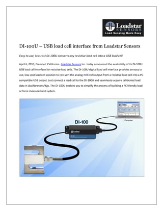 DI-100U – USB load cell interface from Loadstar Sensors
Easy to use, low cost DI-100U converts any resistive load cell into a USB load cell

April 6, 2010, Fremont, California - Loadstar Sensors Inc. today announced the availability of its DI-100U
USB load cell interface for resistive load cells. The DI-100U digital load cell interface provides an easy to
use, low-cost load cell solution to con-vert the analog milli volt output from a resistive load cell into a PC
compatible USB output. Just connect a load cell to the DI-100U and seamlessly acquire calibrated load
data in Lbs/Newtons/Kgs. The DI-100U enables you to simplify the process of building a PC friendly load
or force measurement system.
 