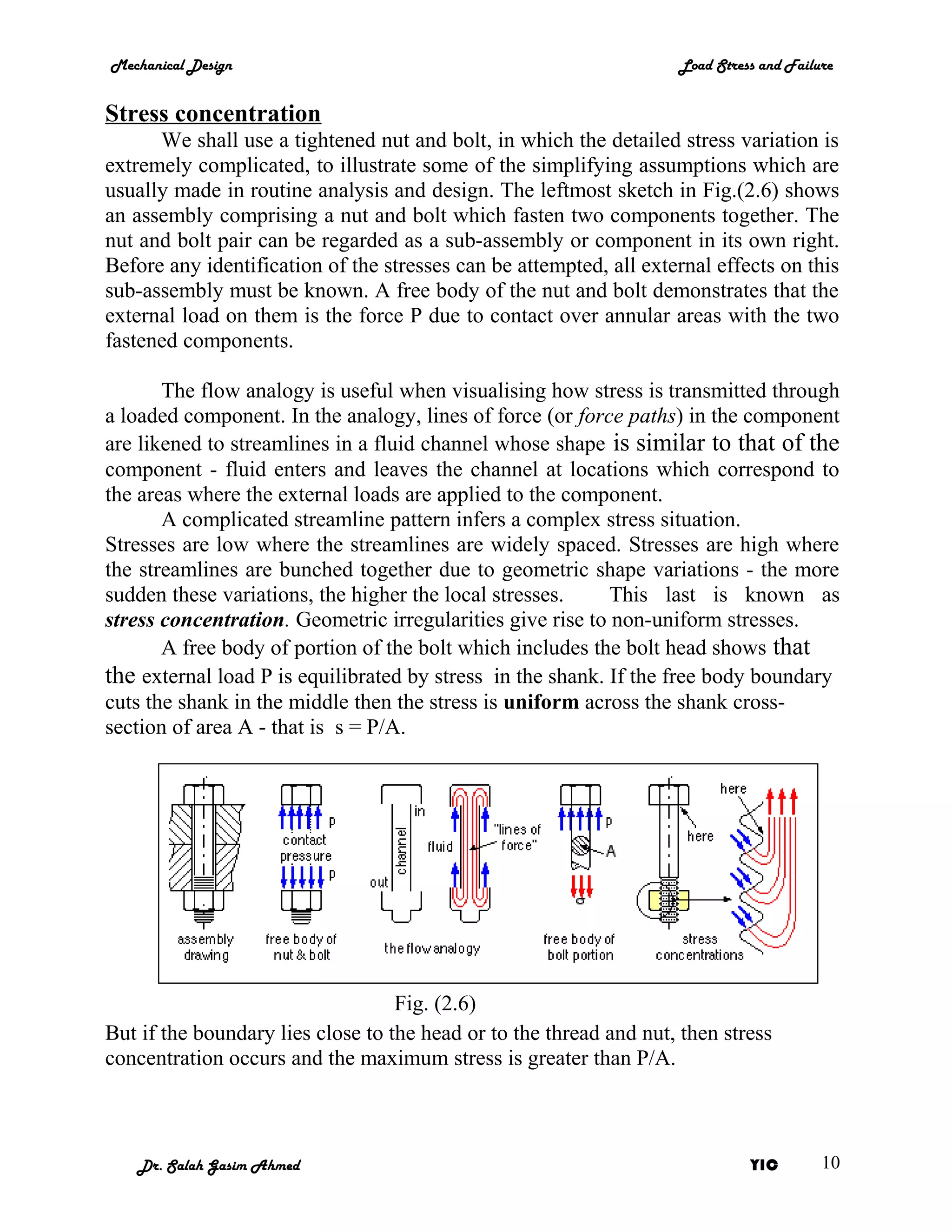Mechanical Design                                                   Load Stress and Failure


Stress concentration
      We shall use a tightened nut and bolt, in which the detailed stress variation is
extremely complicated, to illustrate some of the simplifying assumptions which are
usually made in routine analysis and design. The leftmost sketch in Fig.(2.6) shows
an assembly comprising a nut and bolt which fasten two components together. The
nut and bolt pair can be regarded as a sub-assembly or component in its own right.
Before any identification of the stresses can be attempted, all external effects on this
sub-assembly must be known. A free body of the nut and bolt demonstrates that the
external load on them is the force P due to contact over annular areas with the two
fastened components.

       The flow analogy is useful when visualising how stress is transmitted through
a loaded component. In the analogy, lines of force (or force paths) in the component
are likened to streamlines in a fluid channel whose shape is similar to that of the
component - fluid enters and leaves the channel at locations which correspond to
the areas where the external loads are applied to the component.
       A complicated streamline pattern infers a complex stress situation.
Stresses are low where the streamlines are widely spaced. Stresses are high where
the streamlines are bunched together due to geometric shape variations - the more
sudden these variations, the higher the local stresses.     This last is known as
stress concentration. Geometric irregularities give rise to non-uniform stresses.
       A free body of portion of the bolt which includes the bolt head shows that
the external load P is equilibrated by stress in the shank. If the free body boundary
cuts the shank in the middle then the stress is uniform across the shank cross-
section of area A - that is s = P/A.




                                   Fig. (2.6)
But if the boundary lies close to the head or to the thread and nut, then stress
concentration occurs and the maximum stress is greater than P/A.



   Dr. Salah Gasim Ahmed                                                      YIC        10
 