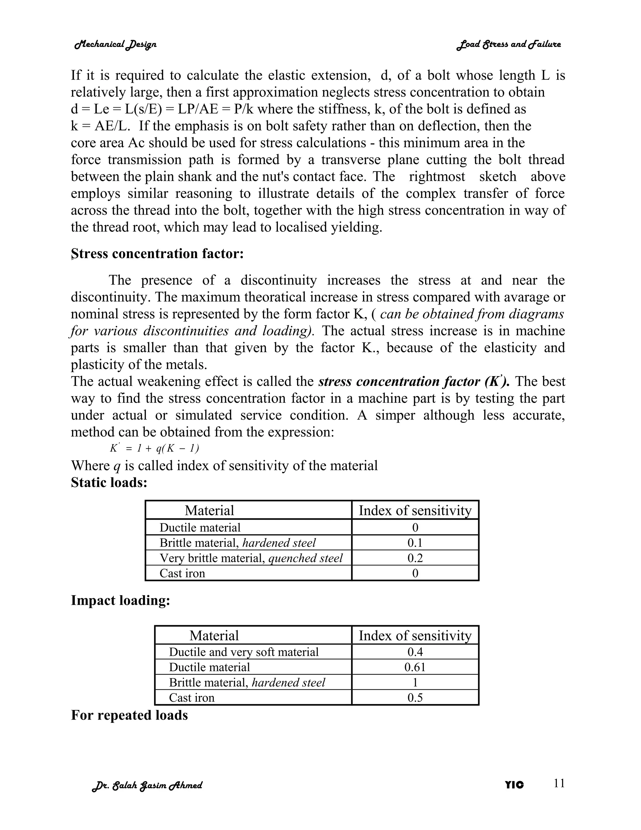 Mechanical Design                                                            Load Stress and Failure


If it is required to calculate the elastic extension, d, of a bolt whose length L is
relatively large, then a first approximation neglects stress concentration to obtain
d = Le = L(s/E) = LP/AE = P/k where the stiffness, k, of the bolt is defined as
k = AE/L. If the emphasis is on bolt safety rather than on deflection, then the
core area Ac should be used for stress calculations - this minimum area in the
force transmission path is formed by a transverse plane cutting the bolt thread
between the plain shank and the nut's contact face. The rightmost sketch above
employs similar reasoning to illustrate details of the complex transfer of force
across the thread into the bolt, together with the high stress concentration in way of
the thread root, which may lead to localised yielding.
S
ٍ tress concentration factor:
       The presence of a discontinuity increases the stress at and near the
discontinuity. The maximum theoratical increase in stress compared with avarage or
nominal stress is represented by the form factor K, ( can be obtained from diagrams
for various discontinuities and loading). The actual stress increase is in machine
parts is smaller than that given by the factor K., because of the elasticity and
plasticity of the metals.
The actual weakening effect is called the stress concentration factor (K’). The best
way to find the stress concentration factor in a machine part is by testing the part
under actual or simulated service condition. A simper although less accurate,
method can be obtained from the expression:
       K ' = 1 + q( K − 1 )
Where q is called index of sensitivity of the material
Static loads:
                         Material                           Index of sensitivity
                    Ductile material                                 0
                    Brittle material, hardened steel                0.1
                    Very brittle material, quenched steel           0.2
                    Cast iron                                        0

Impact loading:

                          Material                          Index of sensitivity
                     Ductile and very soft material                  0.4
                     Ductile material                               0.61
                     Brittle material, hardened steel                 1
                     Cast iron                                       0.5
For repeated loads



   Dr. Salah Gasim Ahmed                                                               YIC        11
 