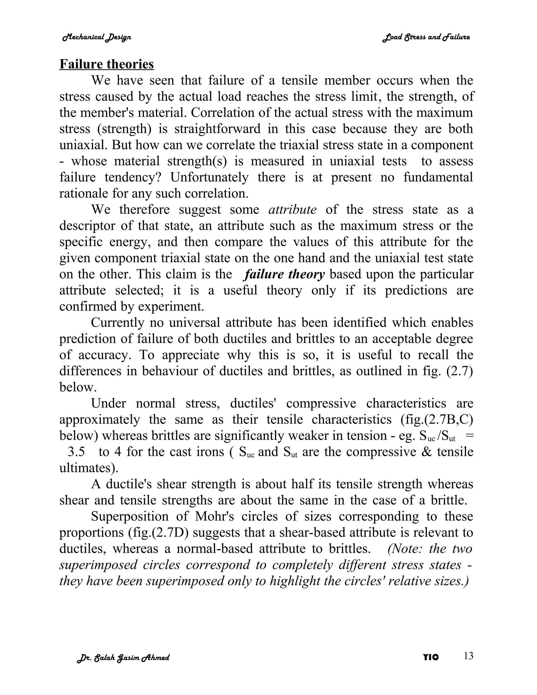 Mechanical Design                                           Load Stress and Failure


Failure theories
      We have seen that failure of a tensile member occurs when the
stress caused by the actual load reaches the stress limit, the strength, of
the member's material. Correlation of the actual stress with the maximum
stress (strength) is straightforward in this case because they are both
uniaxial. But how can we correlate the triaxial stress state in a component
- whose material strength(s) is measured in uniaxial tests to assess
failure tendency? Unfortunately there is at present no fundamental
rationale for any such correlation.
      We therefore suggest some attribute of the stress state as a
descriptor of that state, an attribute such as the maximum stress or the
specific energy, and then compare the values of this attribute for the
given component triaxial state on the one hand and the uniaxial test state
on the other. This claim is the failure theory based upon the particular
attribute selected; it is a useful theory only if its predictions are
confirmed by experiment.
      Currently no universal attribute has been identified which enables
prediction of failure of both ductiles and brittles to an acceptable degree
of accuracy. To appreciate why this is so, it is useful to recall the
differences in behaviour of ductiles and brittles, as outlined in fig. (2.7)
below.
      Under normal stress, ductiles' compressive characteristics are
approximately the same as their tensile characteristics (fig.(2.7B,C)
below) whereas brittles are significantly weaker in tension - eg. S uc /Sut =
  3.5 to 4 for the cast irons ( Suc and Sut are the compressive & tensile
ultimates).
      A ductile's shear strength is about half its tensile strength whereas
shear and tensile strengths are about the same in the case of a brittle.
      Superposition of Mohr's circles of sizes corresponding to these
proportions (fig.(2.7D) suggests that a shear-based attribute is relevant to
ductiles, whereas a normal-based attribute to brittles. (Note: the two
superimposed circles correspond to completely different stress states -
they have been superimposed only to highlight the circles' relative sizes.)




   Dr. Salah Gasim Ahmed                                              YIC        13
 