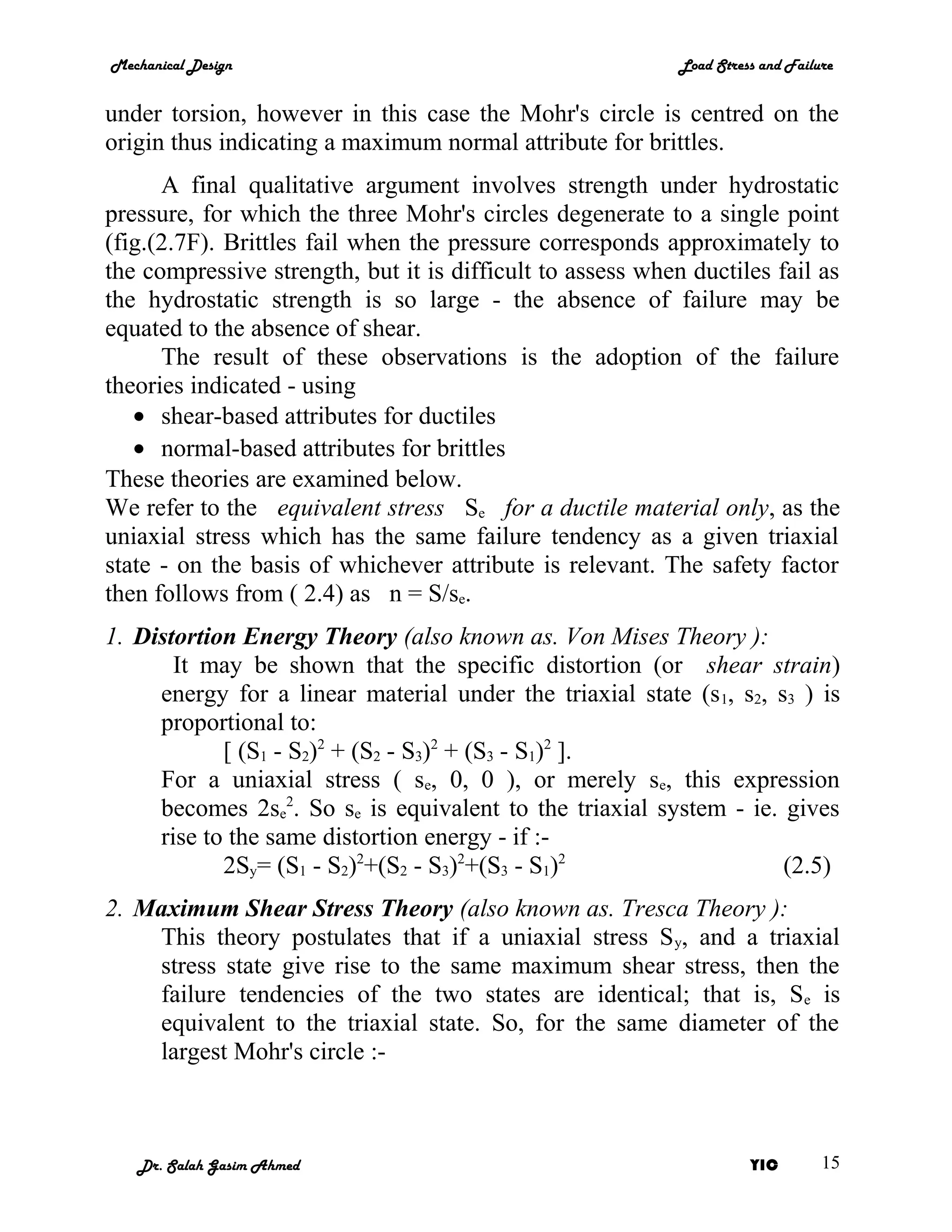 Mechanical Design                                           Load Stress and Failure


under torsion, however in this case the Mohr's circle is centred on the
origin thus indicating a maximum normal attribute for brittles.
      A final qualitative argument involves strength under hydrostatic
pressure, for which the three Mohr's circles degenerate to a single point
(fig.(2.7F). Brittles fail when the pressure corresponds approximately to
the compressive strength, but it is difficult to assess when ductiles fail as
the hydrostatic strength is so large - the absence of failure may be
equated to the absence of shear.
      The result of these observations is the adoption of the failure
theories indicated - using
   • shear-based attributes for ductiles
   • normal-based attributes for brittles
These theories are examined below.
We refer to the equivalent stress Se for a ductile material only, as the
uniaxial stress which has the same failure tendency as a given triaxial
state - on the basis of whichever attribute is relevant. The safety factor
then follows from ( 2.4) as n = S/se.
1. Distortion Energy Theory (also known as. Von Mises Theory ):
       It may be shown that the specific distortion (or shear strain)
     energy for a linear material under the triaxial state (s 1, s2, s3 ) is
     proportional to:
            [ (S1 - S2)2 + (S2 - S3)2 + (S3 - S1)2 ].
     For a uniaxial stress ( se, 0, 0 ), or merely se, this expression
     becomes 2se2. So se is equivalent to the triaxial system - ie. gives
     rise to the same distortion energy - if :-
            2Sy= (S1 - S2)2+(S2 - S3)2+(S3 - S1)2                     (2.5)
2. Maximum Shear Stress Theory (also known as. Tresca Theory ):
    This theory postulates that if a uniaxial stress S y, and a triaxial
    stress state give rise to the same maximum shear stress, then the
    failure tendencies of the two states are identical; that is, Se is
    equivalent to the triaxial state. So, for the same diameter of the
    largest Mohr's circle :-



   Dr. Salah Gasim Ahmed                                              YIC        15
 