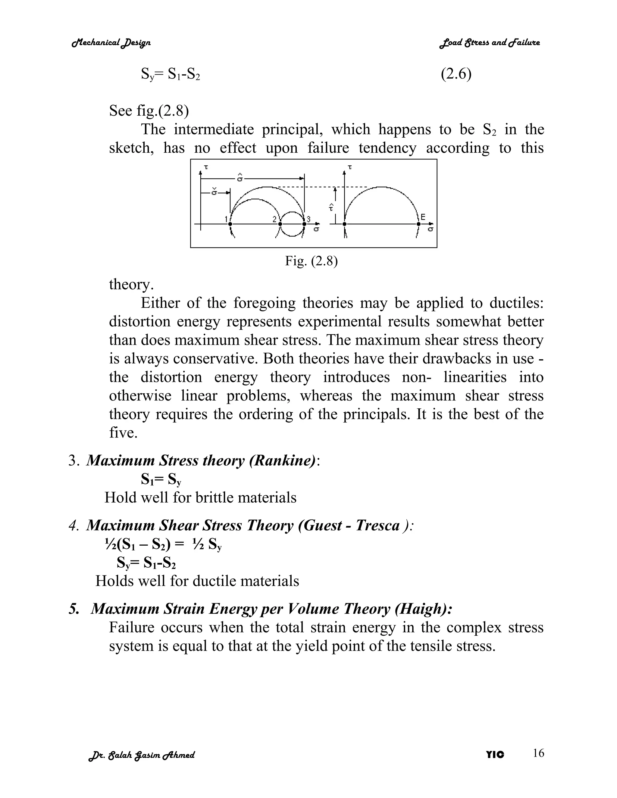 Mechanical Design                                           Load Stress and Failure


              Sy= S1-S2                                     (2.6)

        See fig.(2.8)
             The intermediate principal, which happens to be S2 in the
        sketch, has no effect upon failure tendency according to this




                                   Fig. (2.8)
        theory.
              Either of the foregoing theories may be applied to ductiles:
        distortion energy represents experimental results somewhat better
        than does maximum shear stress. The maximum shear stress theory
        is always conservative. Both theories have their drawbacks in use -
        the distortion energy theory introduces non- linearities into
        otherwise linear problems, whereas the maximum shear stress
        theory requires the ordering of the principals. It is the best of the
        five.
3. Maximum Stress theory (Rankine):
         S1= Sy
    Hold well for brittle materials
4. Maximum Shear Stress Theory (Guest - Tresca ):
     ½(S1 – S2) = ½ Sy
      Sy= S1-S2
    Holds well for ductile materials
5. Maximum Strain Energy per Volume Theory (Haigh):
    Failure occurs when the total strain energy in the complex stress
    system is equal to that at the yield point of the tensile stress.




   Dr. Salah Gasim Ahmed                                              YIC        16
 