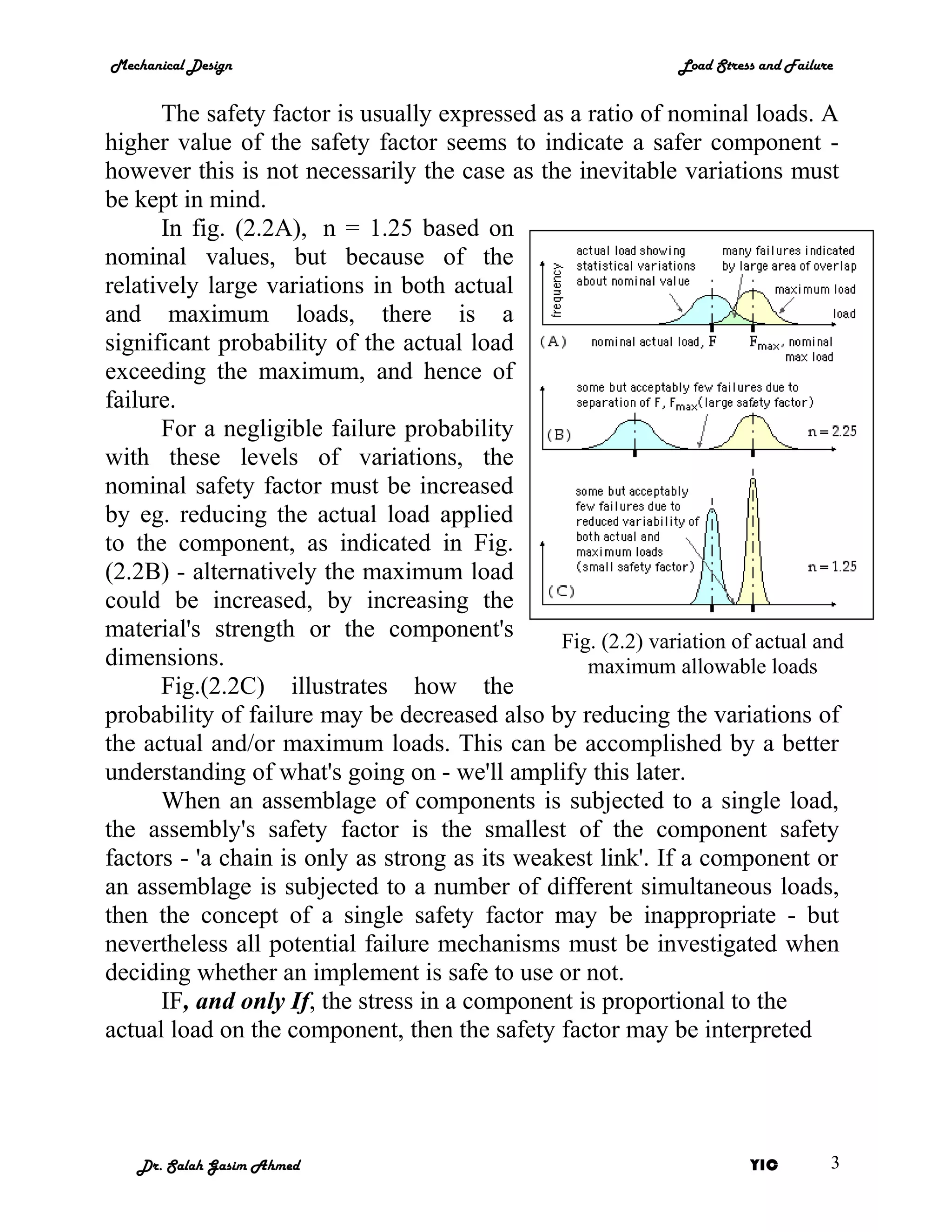Mechanical Design                                              Load Stress and Failure


      The safety factor is usually expressed as a ratio of nominal loads. A
higher value of the safety factor seems to indicate a safer component -
however this is not necessarily the case as the inevitable variations must
be kept in mind.
      In fig. (2.2A), n = 1.25 based on
nominal values, but because of the
relatively large variations in both actual
and maximum loads, there is a
significant probability of the actual load
exceeding the maximum, and hence of
failure.
      For a negligible failure probability
with these levels of variations, the
nominal safety factor must be increased
by eg. reducing the actual load applied
to the component, as indicated in Fig.
(2.2B) - alternatively the maximum load
could be increased, by increasing the
material's strength or the component's          Fig. (2.2) variation of actual and
dimensions.                                        maximum allowable loads
      Fig.(2.2C) illustrates how the
probability of failure may be decreased also by reducing the variations of
the actual and/or maximum loads. This can be accomplished by a better
understanding of what's going on - we'll amplify this later.
      When an assemblage of components is subjected to a single load,
the assembly's safety factor is the smallest of the component safety
factors - 'a chain is only as strong as its weakest link'. If a component or
an assemblage is subjected to a number of different simultaneous loads,
then the concept of a single safety factor may be inappropriate - but
nevertheless all potential failure mechanisms must be investigated when
deciding whether an implement is safe to use or not.
      IF, and only If, the stress in a component is proportional to the
actual load on the component, then the safety factor may be interpreted




   Dr. Salah Gasim Ahmed                                                 YIC         3
 
