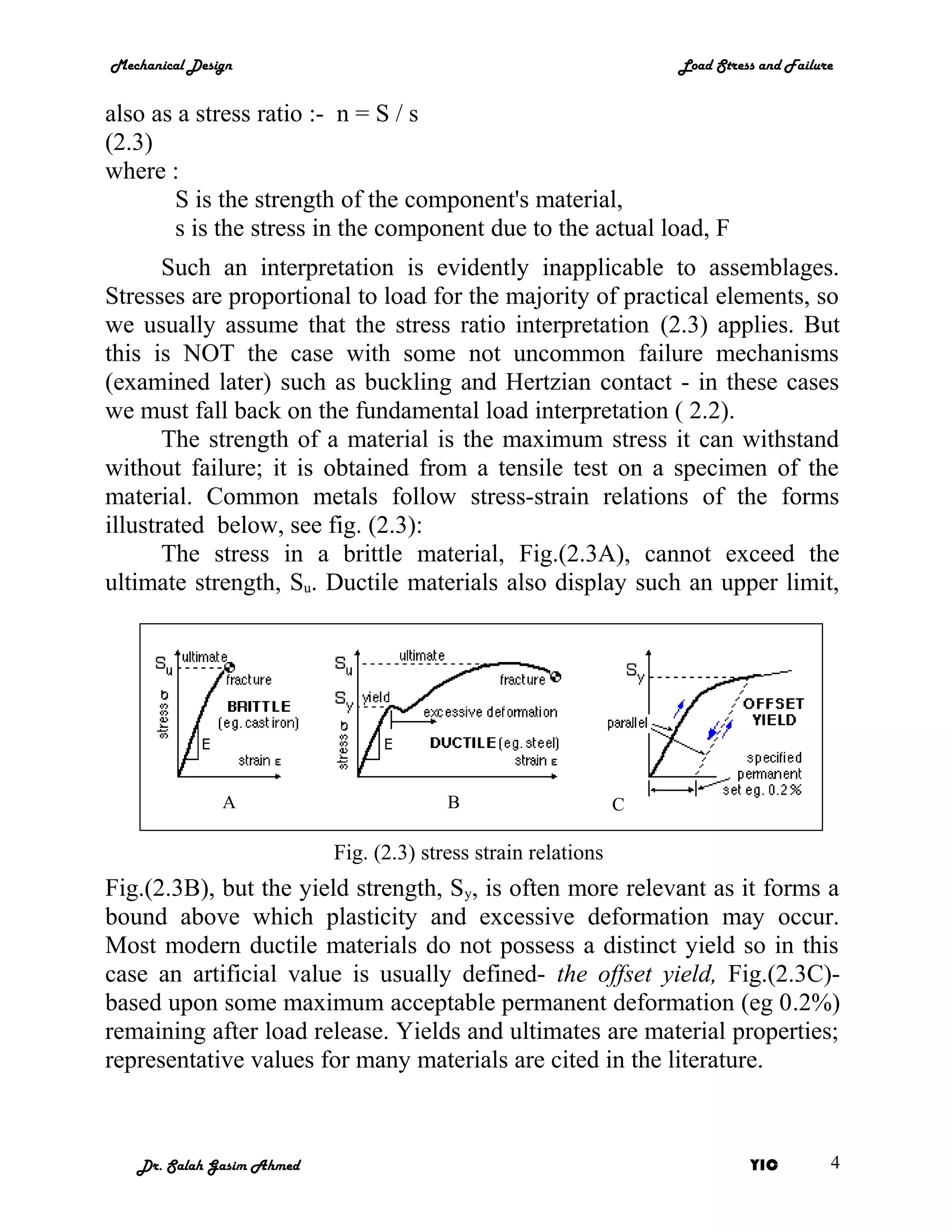 Mechanical Design                                                   Load Stress and Failure


also as a stress ratio :- n = S / s
(2.3)
where :
       S is the strength of the component's material,
       s is the stress in the component due to the actual load, F
       Such an interpretation is evidently inapplicable to assemblages.
Stresses are proportional to load for the majority of practical elements, so
we usually assume that the stress ratio interpretation (2.3) applies. But
this is NOT the case with some not uncommon failure mechanisms
(examined later) such as buckling and Hertzian contact - in these cases
we must fall back on the fundamental load interpretation ( 2.2).
       The strength of a material is the maximum stress it can withstand
without failure; it is obtained from a tensile test on a specimen of the
material. Common metals follow stress-strain relations of the forms
illustrated below, see fig. (2.3):
       The stress in a brittle material, Fig.(2.3A), cannot exceed the
ultimate strength, Su. Ductile materials also display such an upper limit,




               A                         B                      C

                           Fig. (2.3) stress strain relations
Fig.(2.3B), but the yield strength, Sy, is often more relevant as it forms a
bound above which plasticity and excessive deformation may occur.
Most modern ductile materials do not possess a distinct yield so in this
case an artificial value is usually defined- the offset yield, Fig.(2.3C)-
based upon some maximum acceptable permanent deformation (eg 0.2%)
remaining after load release. Yields and ultimates are material properties;
representative values for many materials are cited in the literature.



   Dr. Salah Gasim Ahmed                                                      YIC         4
 