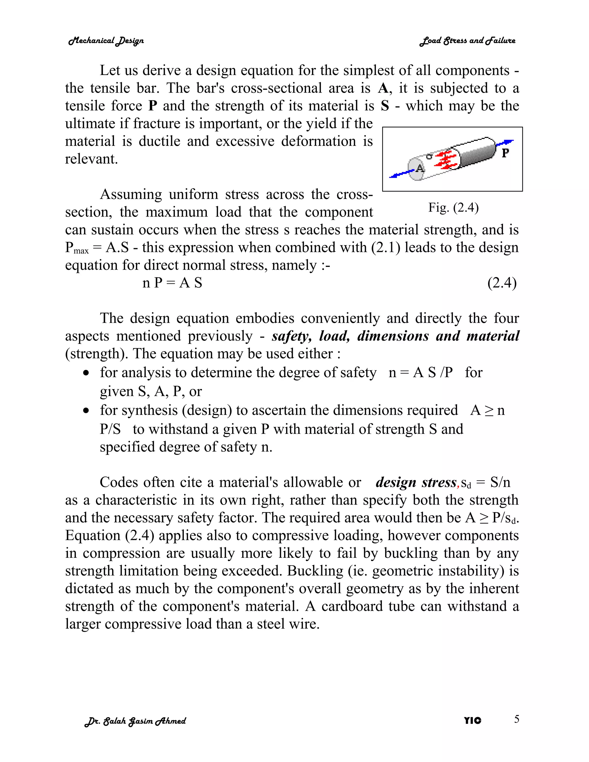 Mechanical Design                                         Load Stress and Failure


      Let us derive a design equation for the simplest of all components -
the tensile bar. The bar's cross-sectional area is A, it is subjected to a
tensile force P and the strength of its material is S - which may be the
ultimate if fracture is important, or the yield if the
material is ductile and excessive deformation is
relevant.

      Assuming uniform stress across the cross-
section, the maximum load that the component               Fig. (2.4)
can sustain occurs when the stress s reaches the material strength, and is
Pmax = A.S - this expression when combined with (2.1) leads to the design
equation for direct normal stress, namely :-
             nP=AS                                                    (2.4)

      The design equation embodies conveniently and directly the four
aspects mentioned previously - safety, load, dimensions and material
(strength). The equation may be used either :
   • for analysis to determine the degree of safety n = A S /P for
      given S, A, P, or
   • for synthesis (design) to ascertain the dimensions required A ≥ n
      P/S to withstand a given P with material of strength S and
      specified degree of safety n.

      Codes often cite a material's allowable or design stress,sd = S/n
as a characteristic in its own right, rather than specify both the strength
and the necessary safety factor. The required area would then be A ≥ P/sd.
Equation (2.4) applies also to compressive loading, however components
in compression are usually more likely to fail by buckling than by any
strength limitation being exceeded. Buckling (ie. geometric instability) is
dictated as much by the component's overall geometry as by the inherent
strength of the component's material. A cardboard tube can withstand a
larger compressive load than a steel wire.




   Dr. Salah Gasim Ahmed                                            YIC         5
 