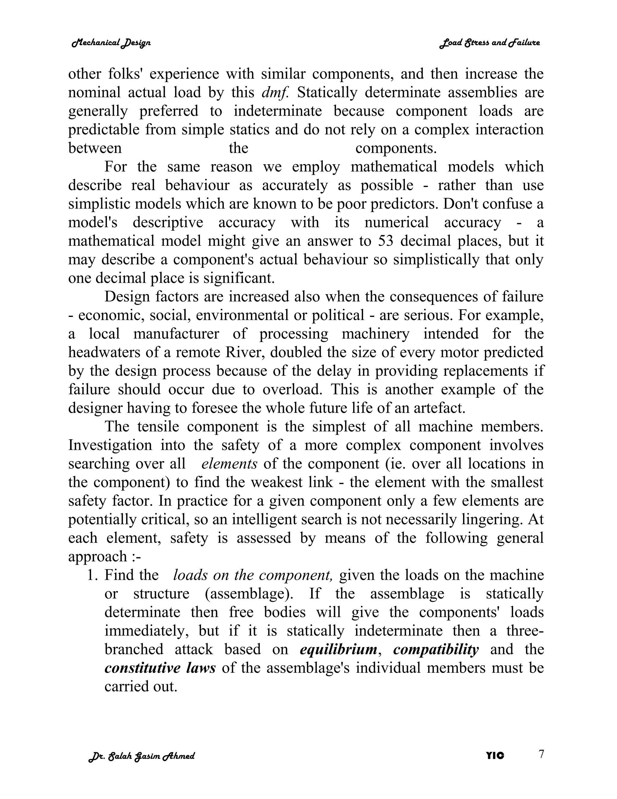 Mechanical Design                                            Load Stress and Failure


other folks' experience with similar components, and then increase the
nominal actual load by this dmf. Statically determinate assemblies are
generally preferred to indeterminate because component loads are
predictable from simple statics and do not rely on a complex interaction
between                    the                   components.
      For the same reason we employ mathematical models which
describe real behaviour as accurately as possible - rather than use
simplistic models which are known to be poor predictors. Don't confuse a
model's descriptive accuracy with its numerical accuracy - a
mathematical model might give an answer to 53 decimal places, but it
may describe a component's actual behaviour so simplistically that only
one decimal place is significant.
      Design factors are increased also when the consequences of failure
- economic, social, environmental or political - are serious. For example,
a local manufacturer of processing machinery intended for the
headwaters of a remote River, doubled the size of every motor predicted
by the design process because of the delay in providing replacements if
failure should occur due to overload. This is another example of the
designer having to foresee the whole future life of an artefact.
      The tensile component is the simplest of all machine members.
Investigation into the safety of a more complex component involves
searching over all elements of the component (ie. over all locations in
the component) to find the weakest link - the element with the smallest
safety factor. In practice for a given component only a few elements are
potentially critical, so an intelligent search is not necessarily lingering. At
each element, safety is assessed by means of the following general
approach :-
   1. Find the loads on the component, given the loads on the machine
      or structure (assemblage). If the assemblage is statically
      determinate then free bodies will give the components' loads
      immediately, but if it is statically indeterminate then a three-
      branched attack based on equilibrium, compatibility and the
      constitutive laws of the assemblage's individual members must be
      carried out.



   Dr. Salah Gasim Ahmed                                               YIC         7
 