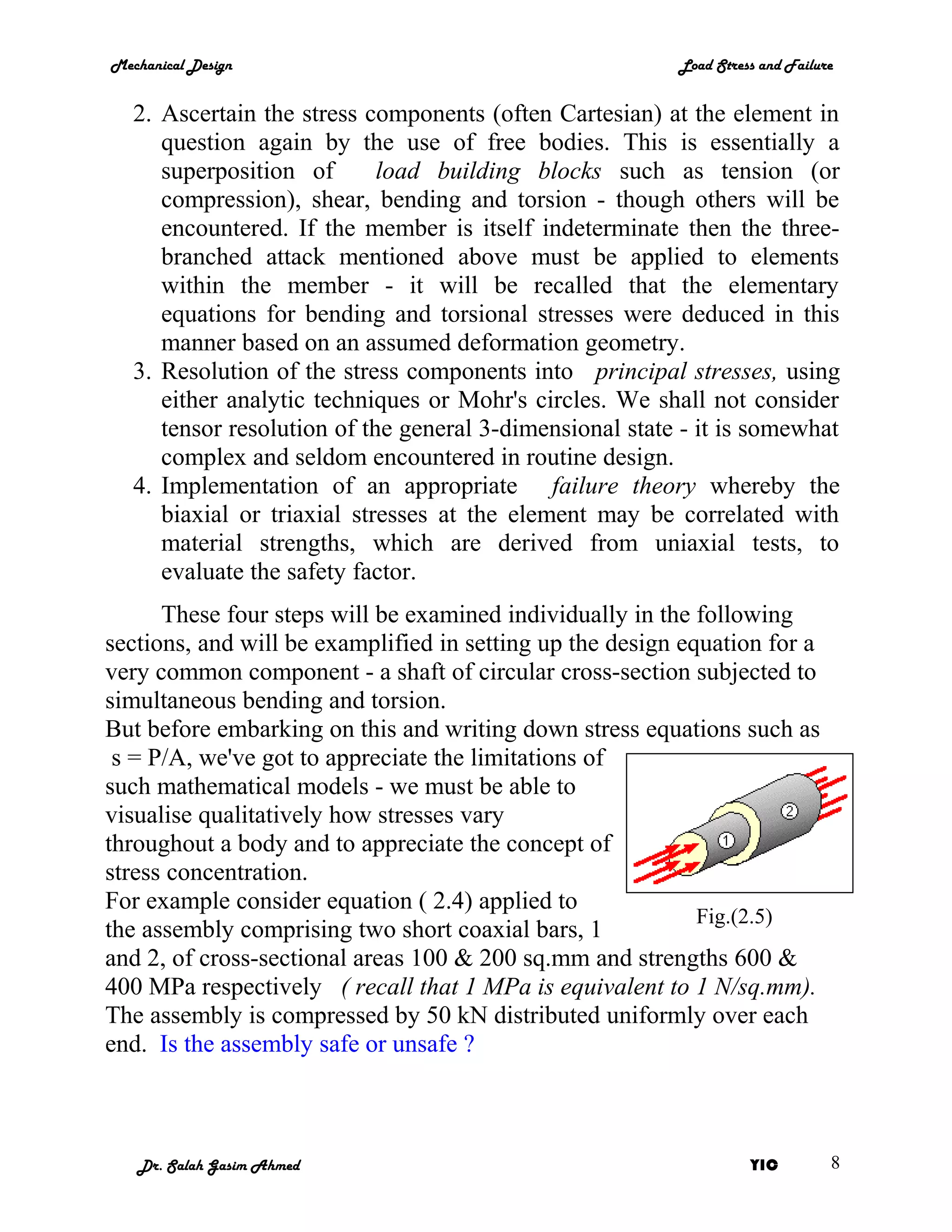 Mechanical Design                                         Load Stress and Failure


   2. Ascertain the stress components (often Cartesian) at the element in
      question again by the use of free bodies. This is essentially a
      superposition of       load building blocks such as tension (or
      compression), shear, bending and torsion - though others will be
      encountered. If the member is itself indeterminate then the three-
      branched attack mentioned above must be applied to elements
      within the member - it will be recalled that the elementary
      equations for bending and torsional stresses were deduced in this
      manner based on an assumed deformation geometry.
   3. Resolution of the stress components into principal stresses, using
      either analytic techniques or Mohr's circles. We shall not consider
      tensor resolution of the general 3-dimensional state - it is somewhat
      complex and seldom encountered in routine design.
   4. Implementation of an appropriate failure theory whereby the
      biaxial or triaxial stresses at the element may be correlated with
      material strengths, which are derived from uniaxial tests, to
      evaluate the safety factor.
      These four steps will be examined individually in the following
sections, and will be examplified in setting up the design equation for a
very common component - a shaft of circular cross-section subjected to
simultaneous bending and torsion.
But before embarking on this and writing down stress equations such as
 s = P/A, we've got to appreciate the limitations of
such mathematical models - we must be able to
visualise qualitatively how stresses vary
throughout a body and to appreciate the concept of
stress concentration.
For example consider equation ( 2.4) applied to
                                                             Fig.(2.5)
the assembly comprising two short coaxial bars, 1
and 2, of cross-sectional areas 100 & 200 sq.mm and strengths 600 &
400 MPa respectively ( recall that 1 MPa is equivalent to 1 N/sq.mm).
The assembly is compressed by 50 kN distributed uniformly over each
end. Is the assembly safe or unsafe ?



   Dr. Salah Gasim Ahmed                                            YIC         8
 