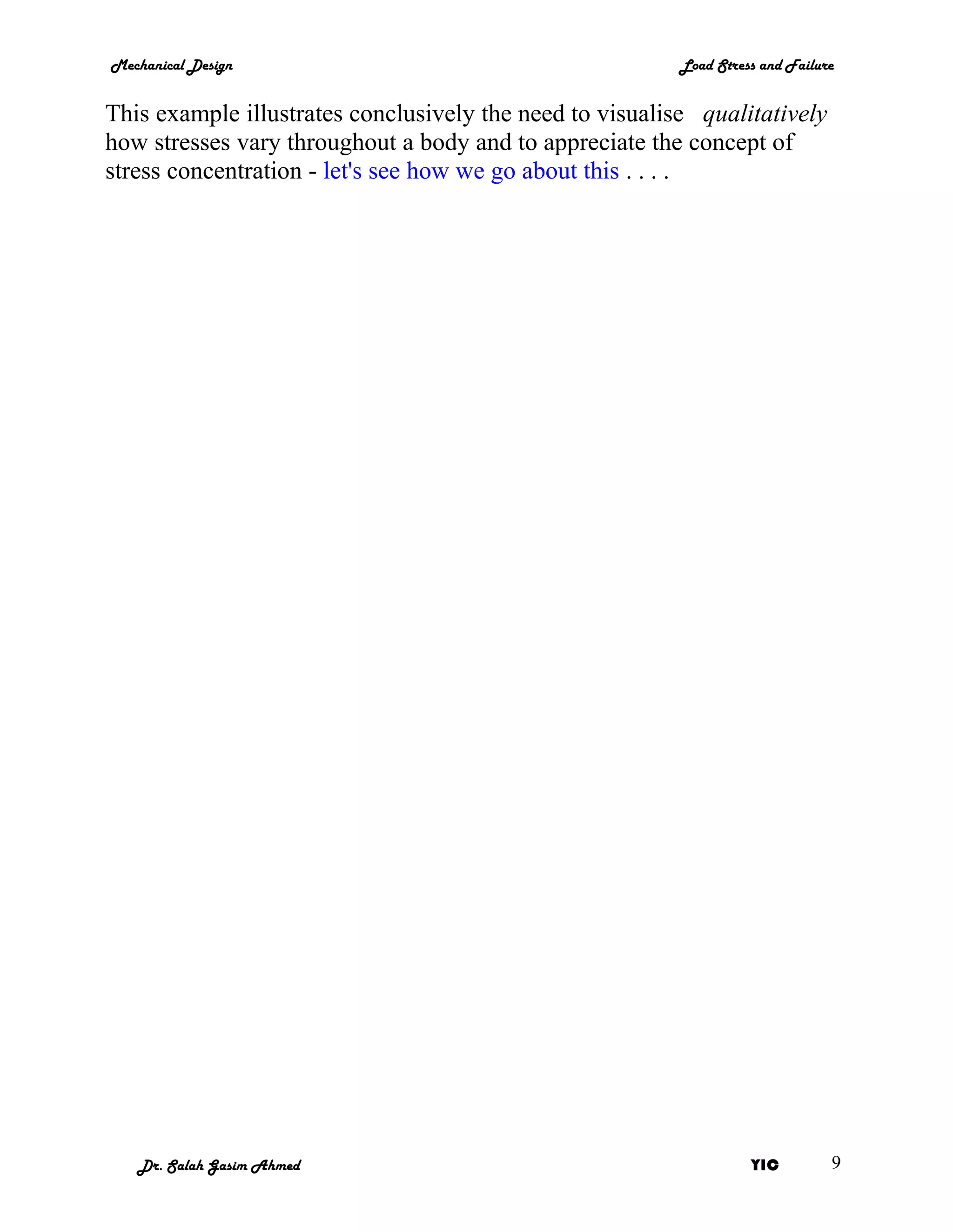 Mechanical Design                                         Load Stress and Failure


This example illustrates conclusively the need to visualise qualitatively
how stresses vary throughout a body and to appreciate the concept of
stress concentration - let's see how we go about this . . . .




   Dr. Salah Gasim Ahmed                                            YIC         9
 