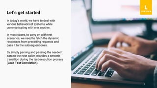 1
In today’s world, we have to deal with
various behaviors of systems while
communicating with one another.
In most cases, to carry on with test
scenarios, we need to fetch the dynamic
responses from preceding requests and
pass it to the subsequent ones.
By simply parsing and passing the needed
data to the next caller provides a smooth
transition during the test execution process
(Load Test Correlation).
Let’s get started
 