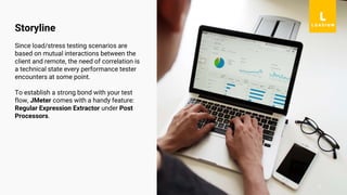 2
Since load/stress testing scenarios are
based on mutual interactions between the
client and remote, the need of correlation is
a technical state every performance tester
encounters at some point.
To establish a strong bond with your test
flow, JMeter comes with a handy feature:
Regular Expression Extractor under Post
Processors.
Storyline
 