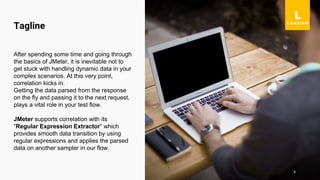 4
After spending some time and going through
the basics of JMeter, it is inevitable not to
get stuck with handling dynamic data in your
complex scenarios. At this very point,
correlation kicks in.
Getting the data parsed from the response
on the fly and passing it to the next request,
plays a vital role in your test flow.
JMeter supports correlation with its
“Regular Expression Extractor” which
provides smooth data transition by using
regular expressions and applies the parsed
data on another sampler in our flow.
Tagline
 