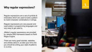 5
Regular expressions are a set of symbols &
characters which are used to build a pattern
to match character combinations in strings.
Regular expressions are very popular and
used widely in programming languages and
very easy to get used to.
JMeter’s regular expressions are provided
by Jakarta ORO framework based on Perl5
Regex Engine.
There are many great tutorials, websites,
and articles about it, so take your time and
you should be writing your style of patterns
in no time.
Why regular expressions?
 