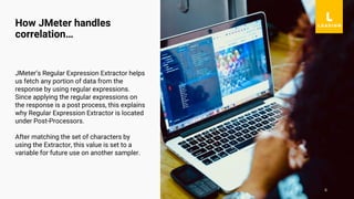 6
JMeter’s Regular Expression Extractor helps
us fetch any portion of data from the
response by using regular expressions.
Since applying the regular expressions on
the response is a post process, this explains
why Regular Expression Extractor is located
under Post-Processors.
After matching the set of characters by
using the Extractor, this value is set to a
variable for future use on another sampler.
How JMeter handles
correlation…
 