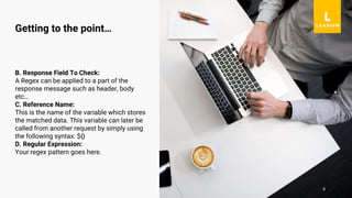 8
B. Response Field To Check:
A Regex can be applied to a part of the
response message such as header, body
etc…
C. Reference Name:
This is the name of the variable which stores
the matched data. This variable can later be
called from another request by simply using
the following syntax: ${}
D. Regular Expression:
Your regex pattern goes here.
Getting to the point…
 