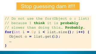 10
Il voulait dire ça:
// Do not use the for(Object o : list)
// because I think it is probably
// slower than doing this… Probably…
for(int i = 0; i < list.size(); i++) {
Object o = list.get(i);
…
}
Stop guessing dam it!!!
 
