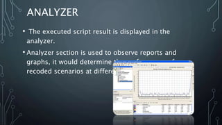 ANALYZER
• The executed script result is displayed in the
analyzer.
• Analyzer section is used to observe reports and
graphs, it would determine the performance of our
recoded scenarios at different user load.
 