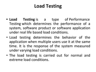 Load Testing
• Load Testing is a type of Performance
Testing which determines the performance of a
system, software product or software application
under real life based load conditions.
• Load testing determines the behavior of the
application when multiple users use it at the same
time. It is the response of the system measured
under varying load conditions.
• The load testing is carried out for normal and
extreme load conditions.
 