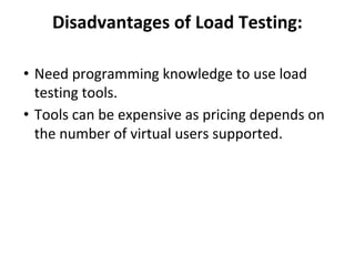 Disadvantages of Load Testing:
• Need programming knowledge to use load
testing tools.
• Tools can be expensive as pricing depends on
the number of virtual users supported.
 