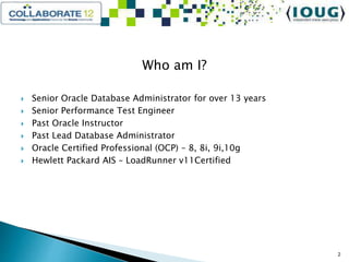 Who am I?
 Senior Oracle Database Administrator for over 13 years
 Senior Performance Test Engineer
 Past Oracle Instructor
 Past Lead Database Administrator
 Oracle Certified Professional (OCP) – 8, 8i, 9i,10g
 Hewlett Packard AIS – LoadRunner v11Certified
2
 