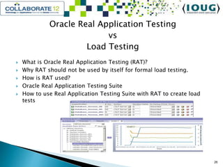 Oracle Real Application Testing
vs
Load Testing
 What is Oracle Real Application Testing (RAT)?
 Why RAT should not be used by itself for formal load testing.
 How is RAT used?
 Oracle Real Application Testing Suite
 How to use Real Application Testing Suite with RAT to create load
tests
26
 