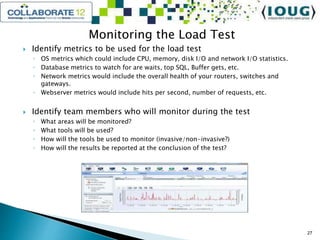Monitoring the Load Test
 Identify metrics to be used for the load test
◦ OS metrics which could include CPU, memory, disk I/O and network I/O statistics.
◦ Database metrics to watch for are waits, top SQL, Buffer gets, etc.
◦ Network metrics would include the overall health of your routers, switches and
gateways.
◦ Webserver metrics would include hits per second, number of requests, etc.
 Identify team members who will monitor during the test
◦ What areas will be monitored?
◦ What tools will be used?
◦ How will the tools be used to monitor (invasive/non-invasive?)
◦ How will the results be reported at the conclusion of the test?
27
 
