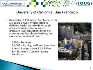 University of California, San Francisco
 University of California, San Francisco is
a leading university dedicated to
defining health worldwide through
advanced biomedical research,
graduate level education in the life
sciences and health professions, and
excellence in patient care
◦ 3000+ Students
◦ 20,000+ faculty, staff and post docs
◦ Annual budget about $2.4 billion
◦ San Francisco's second largest
employer
3
 