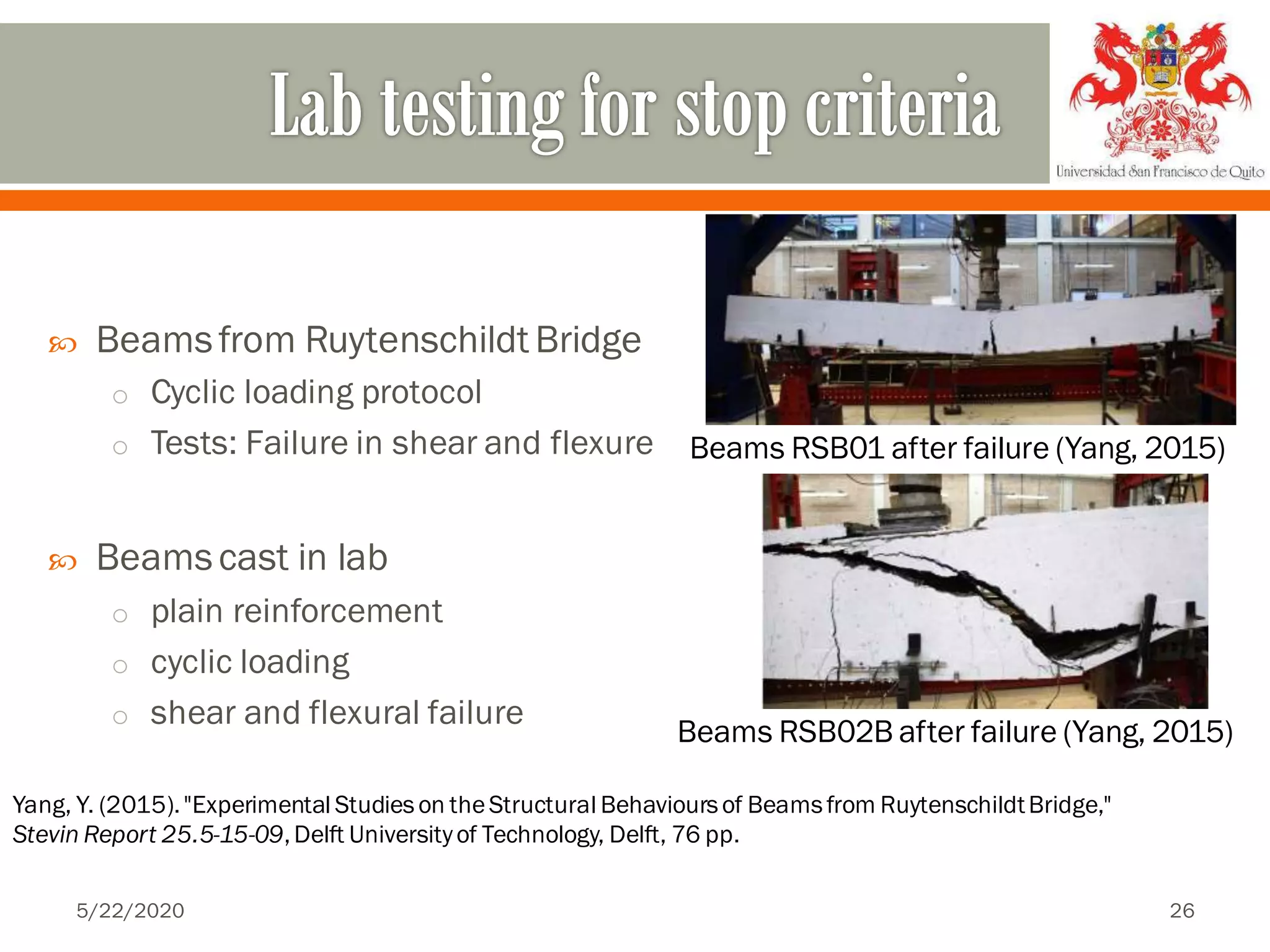  Beamsfrom Ruytenschildt Bridge
o Cyclic loading protocol
o Tests: Failure in shear and flexure
 Beamscast in lab
o plain reinforcement
o cyclic loading
o shear and flexural failure
Beams RSB01 after failure (Yang, 2015)
Yang, Y. (2015)."Experimental Studieson theStructural Behavioursof Beamsfrom RuytenschildtBridge,"
Stevin Report 25.5-15-09,Delft Universityof Technology, Delft, 76 pp.
Beams RSB02B after failure (Yang, 2015)
5/22/2020 26
 