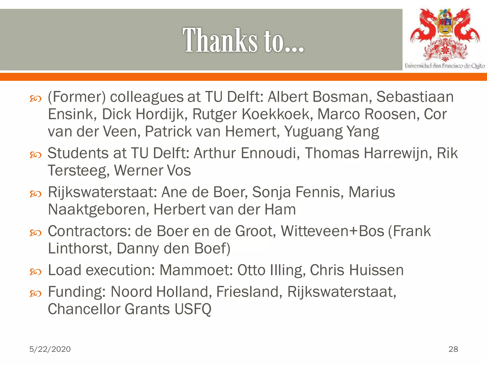  (Former) colleagues at TU Delft: Albert Bosman, Sebastiaan
Ensink, Dick Hordijk, Rutger Koekkoek, Marco Roosen, Cor
van der Veen, Patrick van Hemert, Yuguang Yang
 Students at TU Delft: Arthur Ennoudi, Thomas Harrewijn, Rik
Tersteeg, Werner Vos
 Rijkswaterstaat: Ane de Boer, Sonja Fennis, Marius
Naaktgeboren, Herbert van der Ham
 Contractors: de Boer en de Groot, Witteveen+Bos (Frank
Linthorst, Danny den Boef)
 Load execution: Mammoet: Otto Illing, Chris Huissen
 Funding: Noord Holland, Friesland, Rijkswaterstaat,
Chancellor Grants USFQ
5/22/2020 28
 