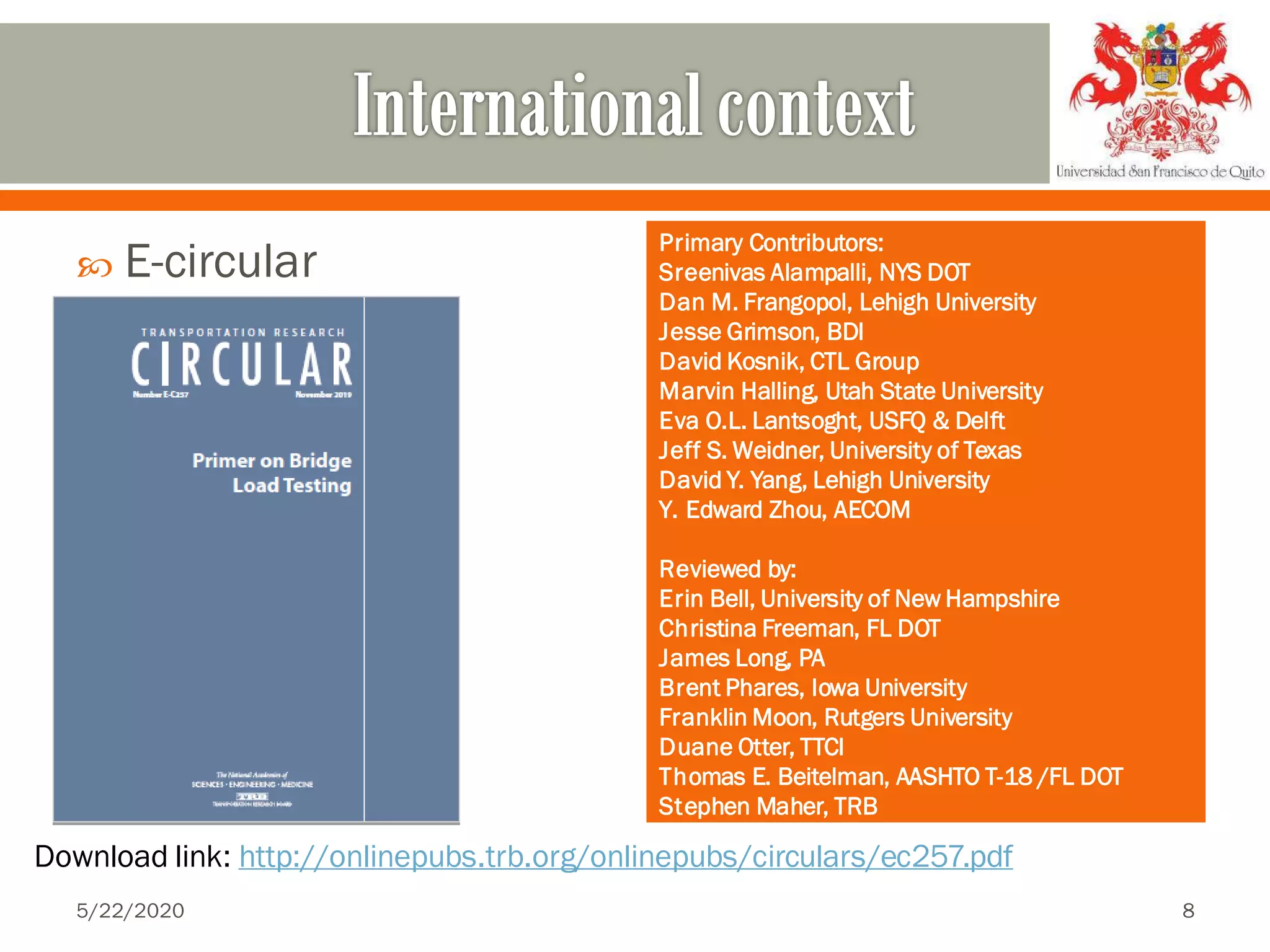  E-circular
5/22/2020 8
Download link: http://onlinepubs.trb.org/onlinepubs/circulars/ec257.pdf
Primary Contributors:
Sreenivas Alampalli, NYS DOT
Dan M. Frangopol, Lehigh University
Jesse Grimson, BDI
David Kosnik, CTL Group
Marvin Halling, Utah State University
Eva O.L. Lantsoght, USFQ & Delft
Jeff S. Weidner, University of Texas
David Y. Yang, Lehigh University
Y. Edward Zhou, AECOM
Reviewed by:
Erin Bell, University of New Hampshire
Christina Freeman, FL DOT
James Long, PA
Brent Phares, Iowa University
Franklin Moon, Rutgers University
Duane Otter, TTCI
Thomas E. Beitelman, AASHTO T-18 /FL DOT
Stephen Maher, TRB
 