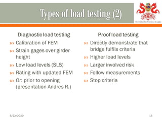 Diagnostic load testing
 Calibration of FEM
 Strain gages over girder
height
 Low load levels (SLS)
 Rating with updated FEM
 Or: prior to opening
(presentation Andres R.)
Proof load testing
 Directly demonstrate that
bridge fulfils criteria
 Higher load levels
 Larger involved risk
 Follow measurements
 Stop criteria
5/22/2020 15
 