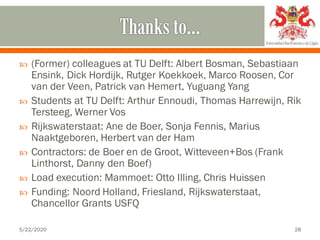  (Former) colleagues at TU Delft: Albert Bosman, Sebastiaan
Ensink, Dick Hordijk, Rutger Koekkoek, Marco Roosen, Cor
van der Veen, Patrick van Hemert, Yuguang Yang
 Students at TU Delft: Arthur Ennoudi, Thomas Harrewijn, Rik
Tersteeg, Werner Vos
 Rijkswaterstaat: Ane de Boer, Sonja Fennis, Marius
Naaktgeboren, Herbert van der Ham
 Contractors: de Boer en de Groot, Witteveen+Bos (Frank
Linthorst, Danny den Boef)
 Load execution: Mammoet: Otto Illing, Chris Huissen
 Funding: Noord Holland, Friesland, Rijkswaterstaat,
Chancellor Grants USFQ
5/22/2020 28
 