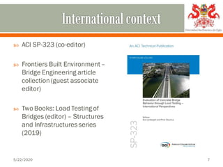  ACI SP-323 (co-editor)
 Frontiers Built Environment–
Bridge Engineering article
collection(guest associate
editor)
 Two Books: Load Testingof
Bridges (editor) – Structures
and Infrastructuresseries
(2019)
5/22/2020 7
 