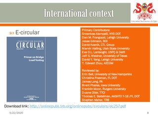  E-circular
5/22/2020 8
Download link: http://onlinepubs.trb.org/onlinepubs/circulars/ec257.pdf
Primary Contributors:
Sreenivas Alampalli, NYS DOT
Dan M. Frangopol, Lehigh University
Jesse Grimson, BDI
David Kosnik, CTL Group
Marvin Halling, Utah State University
Eva O.L. Lantsoght, USFQ & Delft
Jeff S. Weidner, University of Texas
David Y. Yang, Lehigh University
Y. Edward Zhou, AECOM
Reviewed by:
Erin Bell, University of New Hampshire
Christina Freeman, FL DOT
James Long, PA
Brent Phares, Iowa University
Franklin Moon, Rutgers University
Duane Otter, TTCI
Thomas E. Beitelman, AASHTO T-18 /FL DOT
Stephen Maher, TRB
 