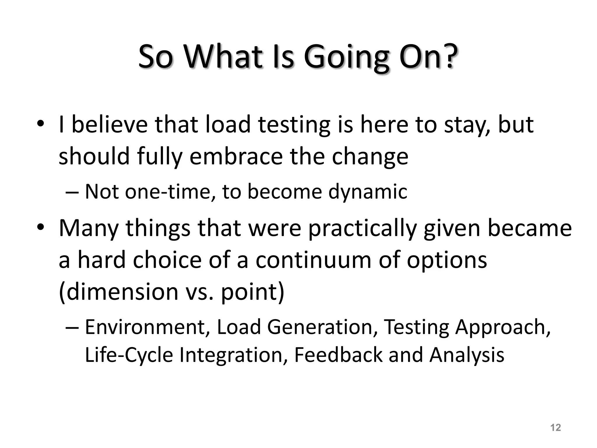 So What Is Going On?
• I believe that load testing is here to stay, but
should fully embrace the change
– Not one-time, to become dynamic
• Many things that were practically given became
a hard choice of a continuum of options
(dimension vs. point)
– Environment, Load Generation, Testing Approach,
Life-Cycle Integration, Feedback and Analysis
12
 