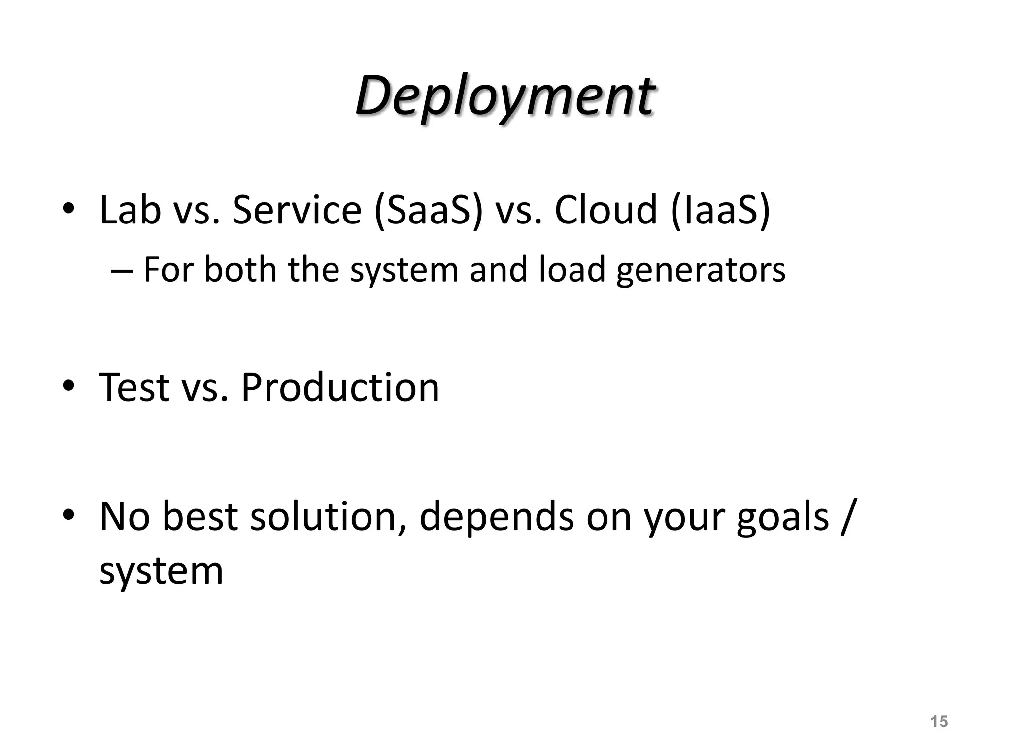 Deployment
• Lab vs. Service (SaaS) vs. Cloud (IaaS)
– For both the system and load generators
• Test vs. Production
• No best solution, depends on your goals /
system
15
 
