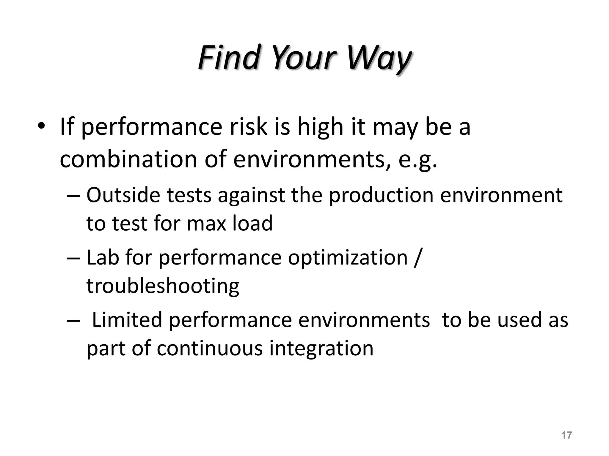Find Your Way
• If performance risk is high it may be a
combination of environments, e.g.
– Outside tests against the production environment
to test for max load
– Lab for performance optimization /
troubleshooting
– Limited performance environments to be used as
part of continuous integration
17
 