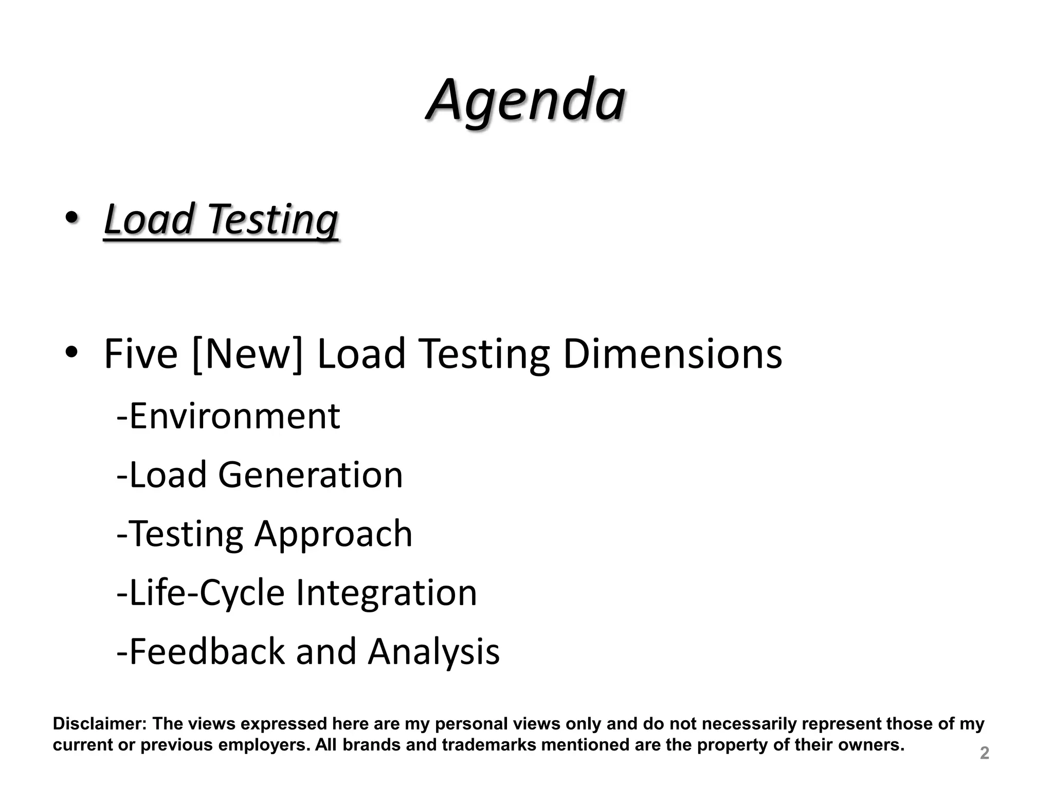 Agenda
• Load Testing
• Five [New] Load Testing Dimensions
-Environment
-Load Generation
-Testing Approach
-Life-Cycle Integration
-Feedback and Analysis
2
Disclaimer: The views expressed here are my personal views only and do not necessarily represent those of my
current or previous employers. All brands and trademarks mentioned are the property of their owners.
 