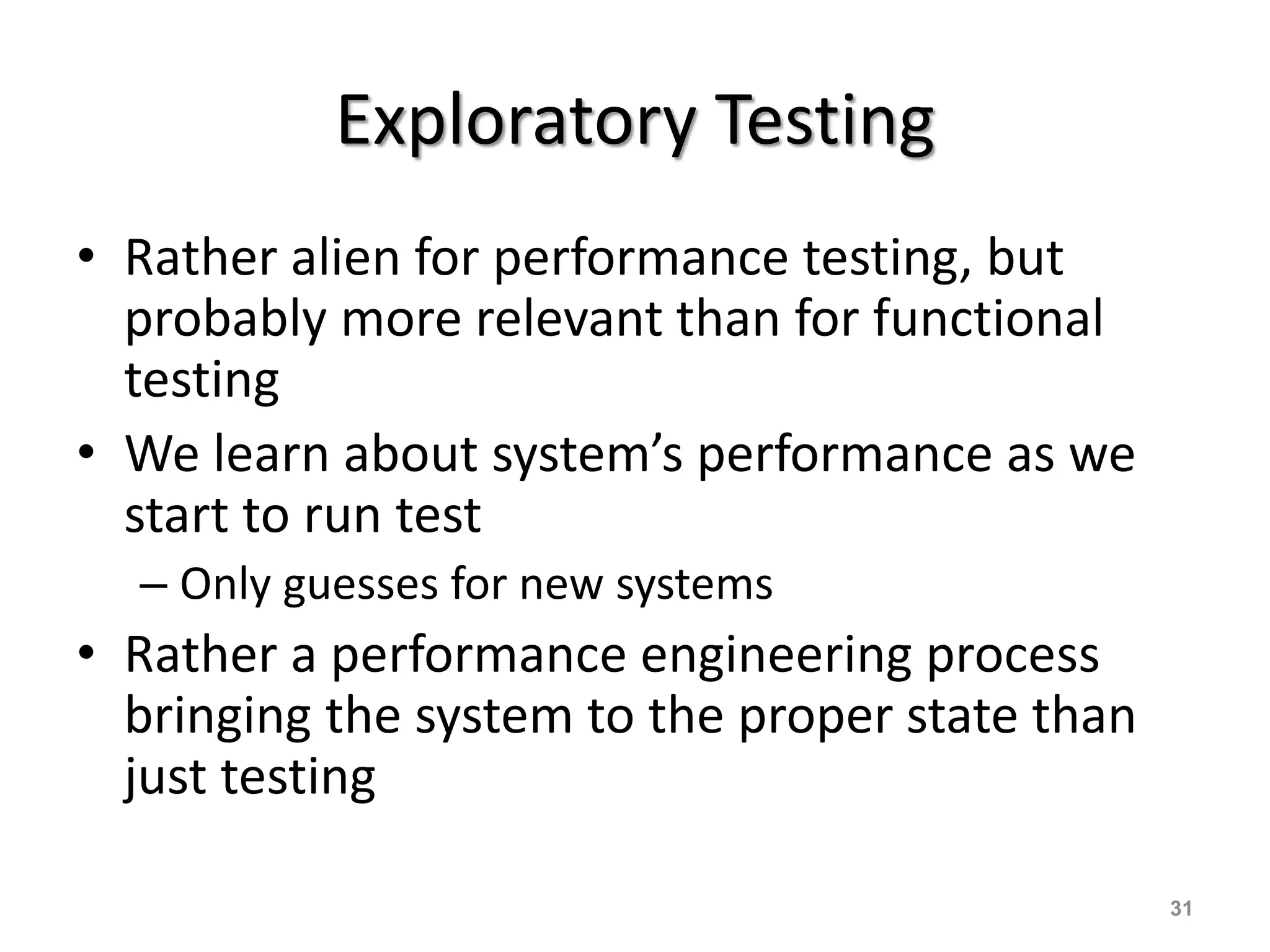 Exploratory Testing
• Rather alien for performance testing, but
probably more relevant than for functional
testing
• We learn about system’s performance as we
start to run test
– Only guesses for new systems
• Rather a performance engineering process
bringing the system to the proper state than
just testing
31
 