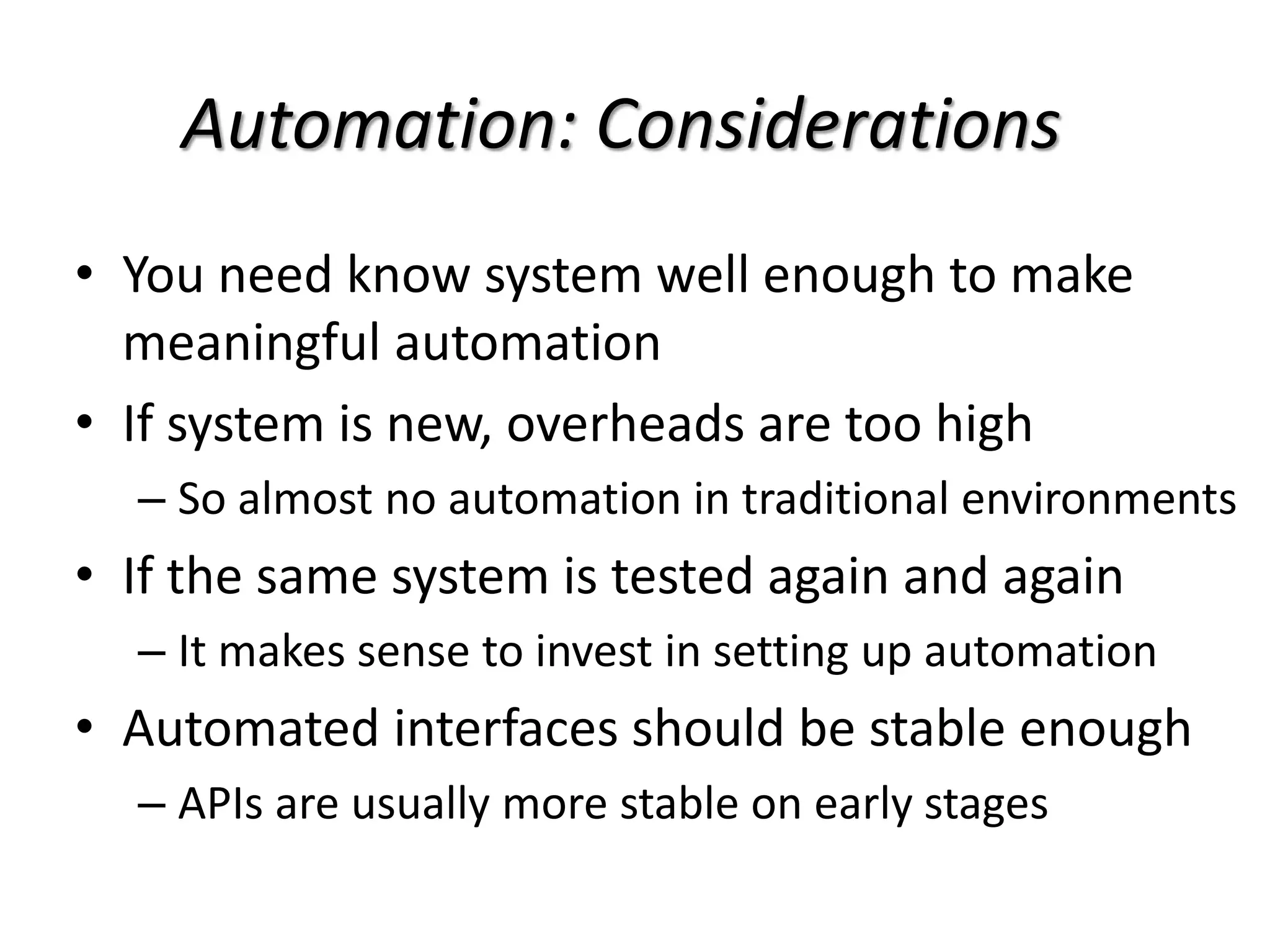 Automation: Considerations
• You need know system well enough to make
meaningful automation
• If system is new, overheads are too high
– So almost no automation in traditional environments
• If the same system is tested again and again
– It makes sense to invest in setting up automation
• Automated interfaces should be stable enough
– APIs are usually more stable on early stages
 