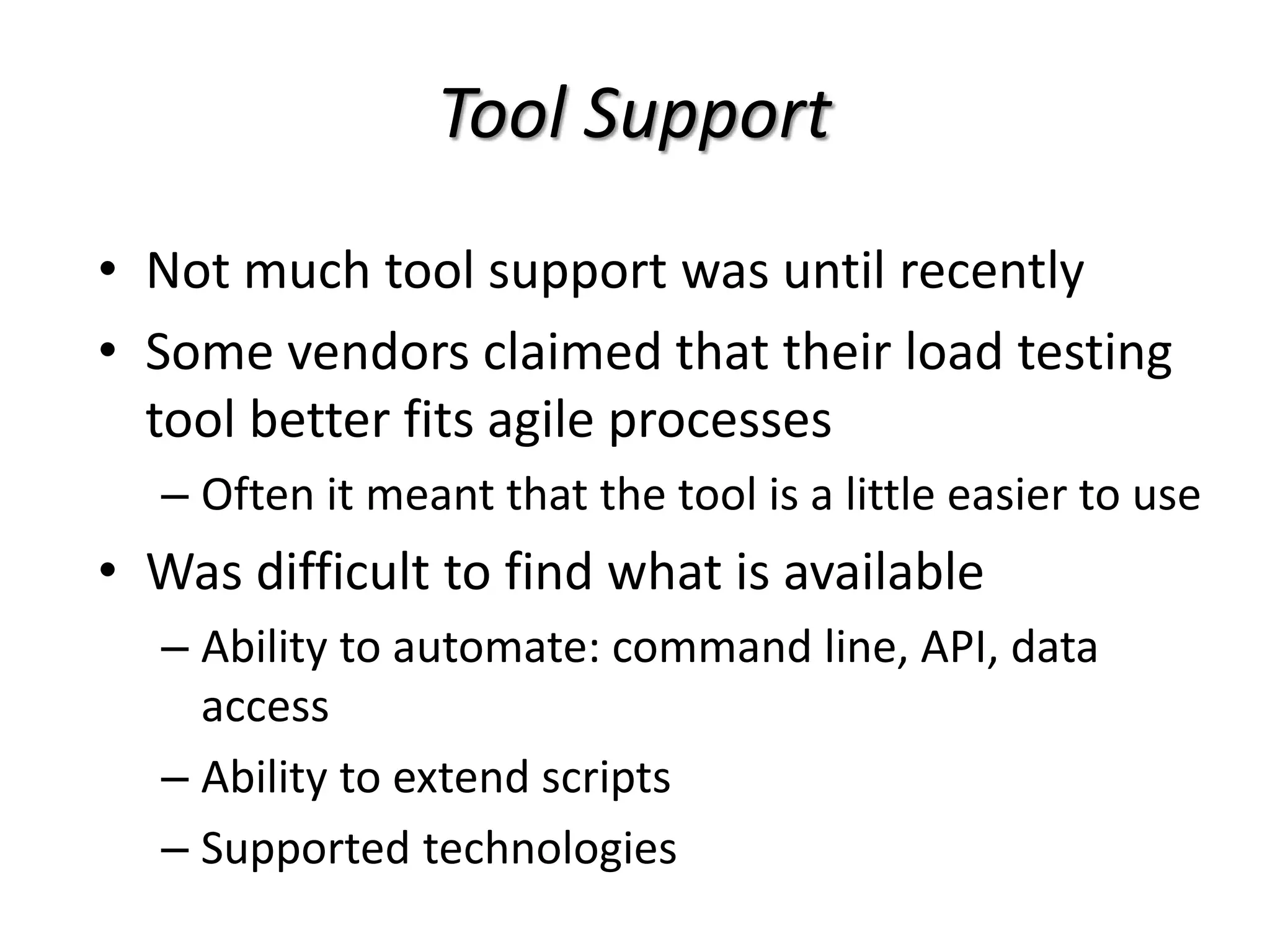 Tool Support
• Not much tool support was until recently
• Some vendors claimed that their load testing
tool better fits agile processes
– Often it meant that the tool is a little easier to use
• Was difficult to find what is available
– Ability to automate: command line, API, data
access
– Ability to extend scripts
– Supported technologies
 