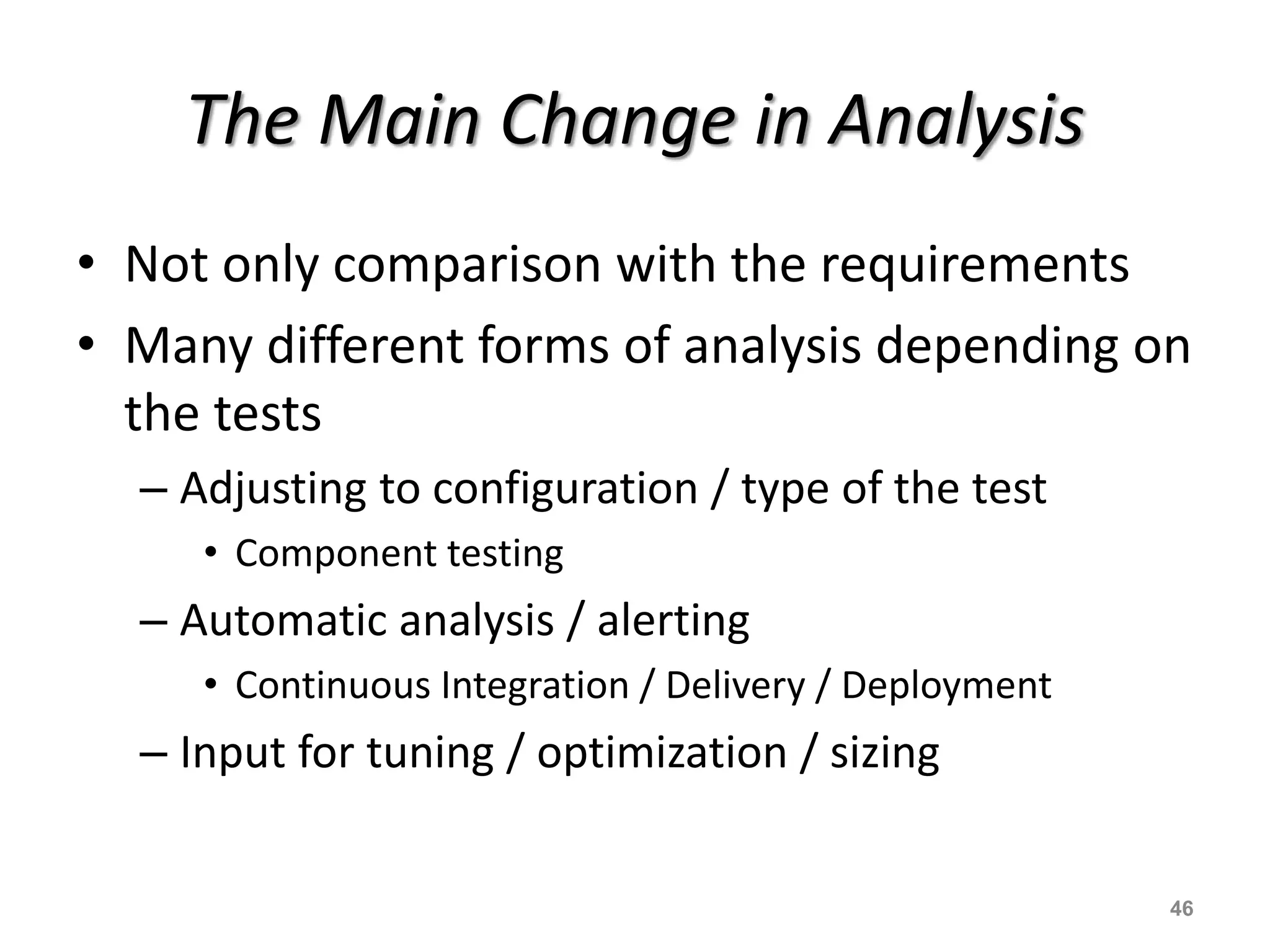 The Main Change in Analysis
• Not only comparison with the requirements
• Many different forms of analysis depending on
the tests
– Adjusting to configuration / type of the test
• Component testing
– Automatic analysis / alerting
• Continuous Integration / Delivery / Deployment
– Input for tuning / optimization / sizing
46
 